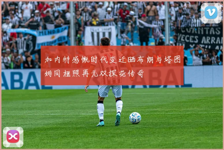 加内特感慨时代变迁晒布朗与塔图姆同框照再无双探花传奇
