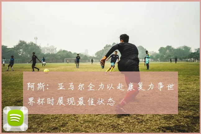 阿斯：亚马尔全力以赴康复力争世界杯时展现最佳状态