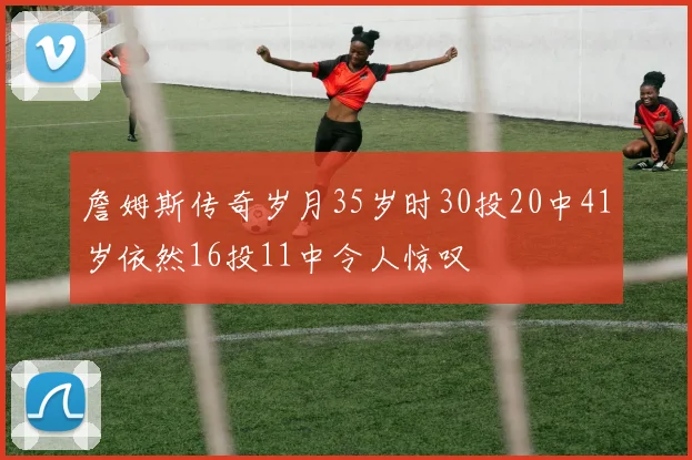 詹姆斯传奇岁月35岁时30投20中41岁依然16投11中令人惊叹