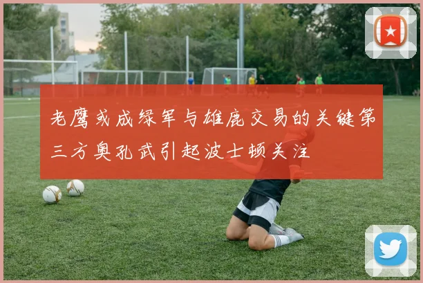 老鹰或成绿军与雄鹿交易的关键第三方奥孔武引起波士顿关注
