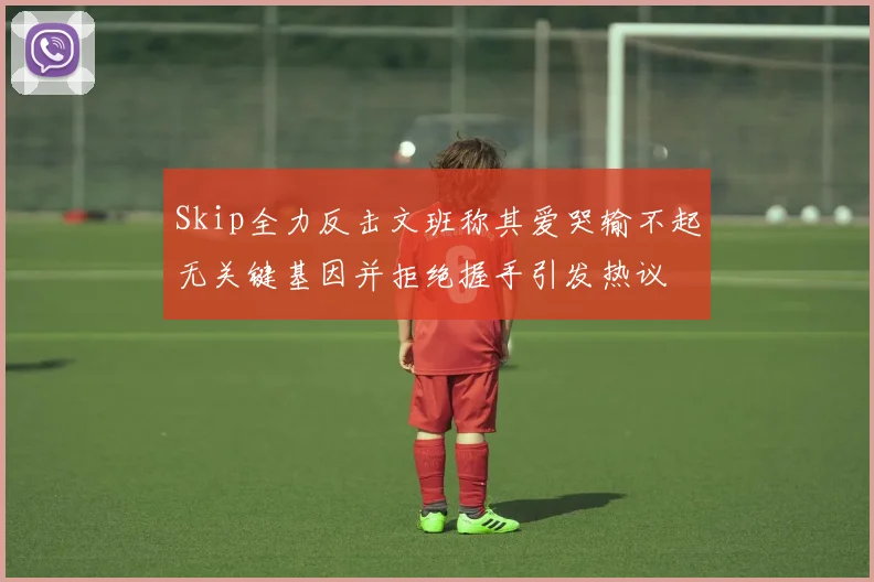 Skip全力反击文班称其爱哭输不起无关键基因并拒绝握手引发热议
