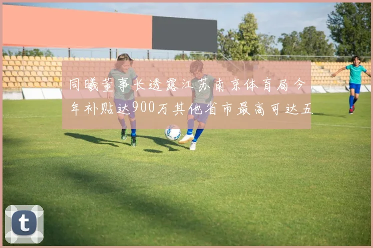 同曦董事长透露江苏南京体育局今年补贴达900万其他省市最高可达五千万