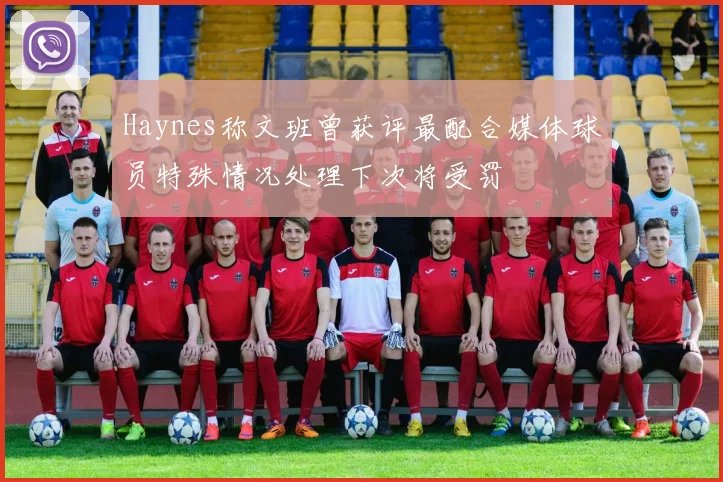 Haynes称文班曾获评最配合媒体球员特殊情况处理下次将受罚