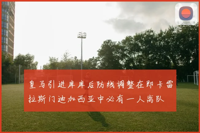 皇马引进库库后防线调整在即卡雷拉斯门迪加西亚中必有一人离队