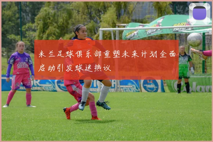 米兰足球俱乐部重塑未来计划全面启动引发球迷热议