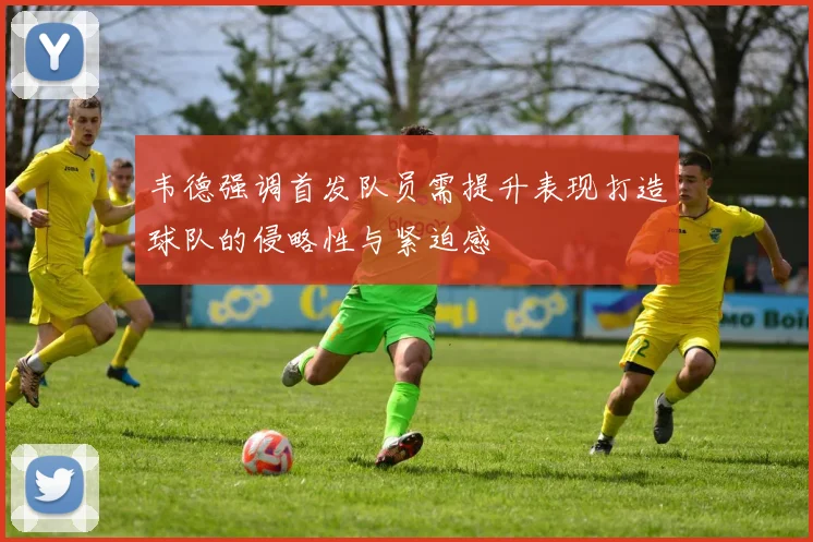 韦德强调首发队员需提升表现打造球队的侵略性与紧迫感