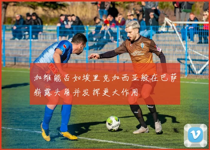 加维能否如埃里克加西亚般在巴萨崭露头角并发挥更大作用