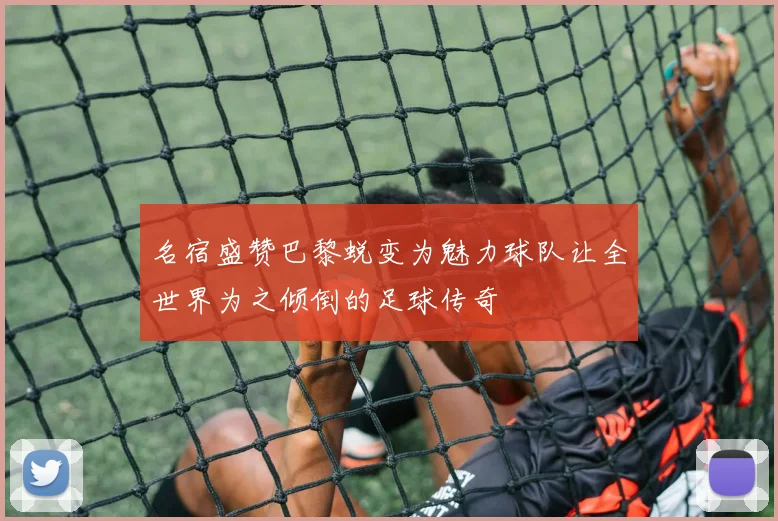 名宿盛赞巴黎蜕变为魅力球队让全世界为之倾倒的足球传奇