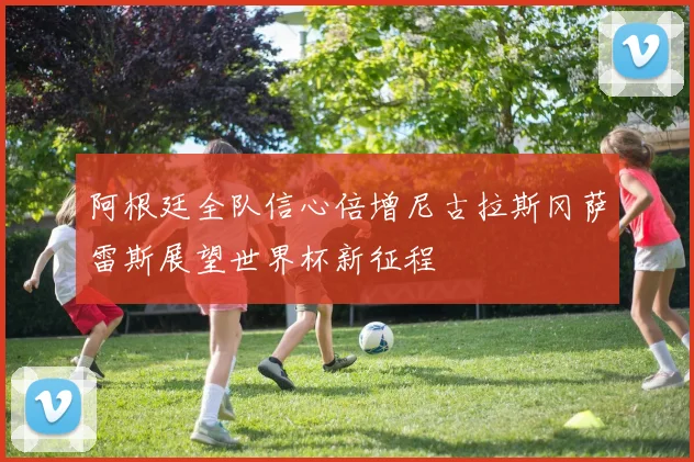 阿根廷全队信心倍增尼古拉斯冈萨雷斯展望世界杯新征程