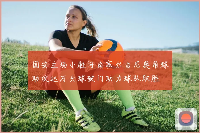 国安主场小胜河南塞尔吉尼奥角球助攻达万头球破门助力球队取胜